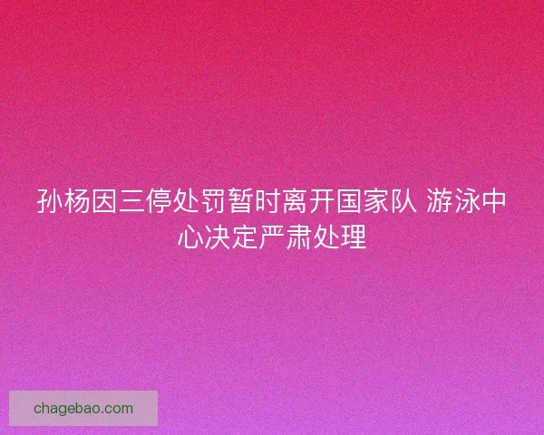 孙杨因三停处罚暂时离开国家队 游泳中心决定严肃处理