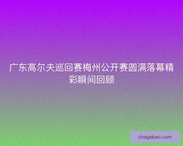 广东高尔夫巡回赛梅州公开赛圆满落幕精彩瞬间回顾 广东高尔夫巡回赛梅州公开赛圆满落幕精彩瞬间回顾