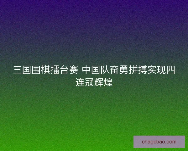 三国围棋擂台赛 中国队奋勇拼搏实现四连冠辉煌