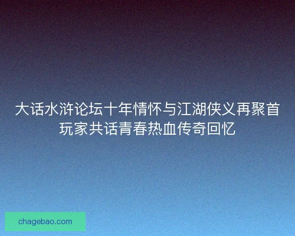 大话水浒论坛十年情怀与江湖侠义再聚首玩家共话青春热血传奇回忆