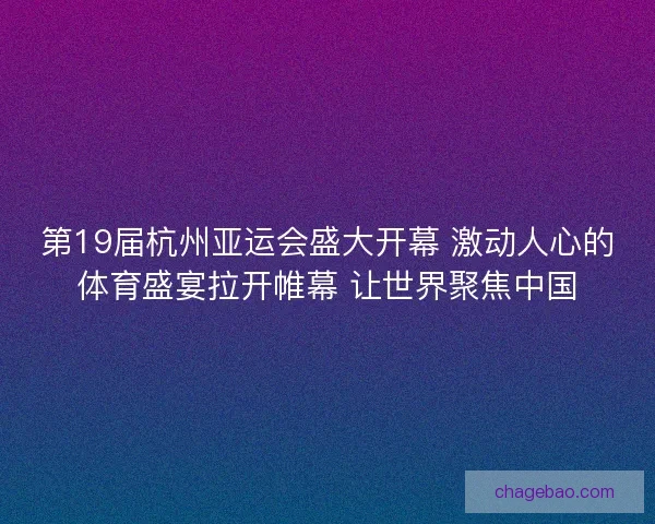 第19届杭州亚运会盛大开幕 激动人心的体育盛宴拉开帷幕 让世界聚焦中国