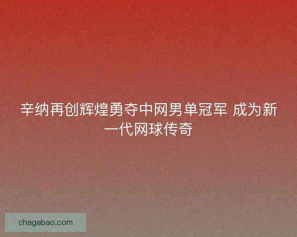 辛纳再创辉煌勇夺中网男单冠军 成为新一代网球传奇